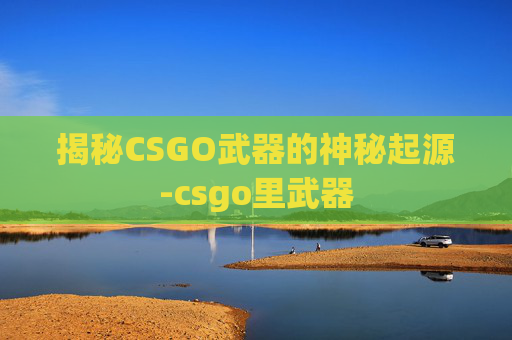 揭秘CSGO武器的神秘起源-csgo里武器 揭秘CSGO武器的神秘起源-csgo里武器