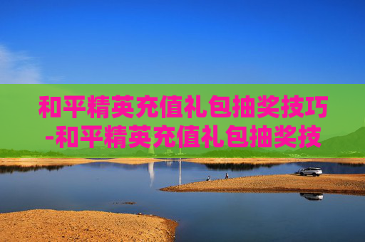 和平精英充值礼包抽奖技巧-和平精英充值礼包抽奖技巧视频