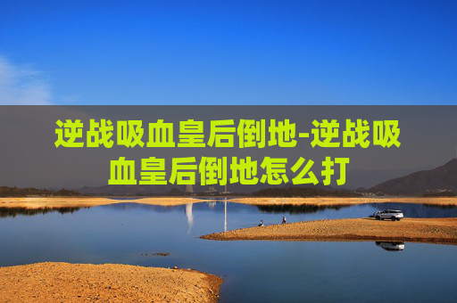 逆战吸血皇后倒地-逆战吸血皇后倒地怎么打 逆战吸血皇后倒地-逆战吸血皇后倒地怎么打