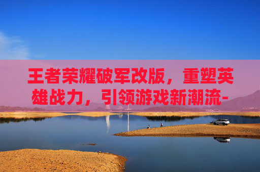 王者荣耀破军改版,重塑英雄战力,引领游戏新潮流-王者荣耀破军改版前后对比 王者荣耀破军改版,重塑英雄战力,引领游戏新潮流-王者荣耀破军改版前后对比