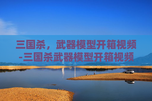 三国杀,武器模型开箱视频-三国杀武器模型开箱视频教学 三国杀,武器模型开箱视频-三国杀武器模型开箱视频教学