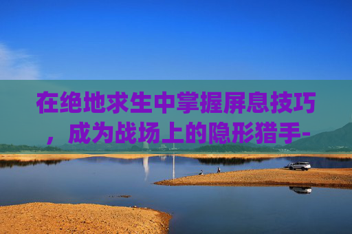 在绝地求生中掌握屏息技巧，成为战场上的隐形猎手-pubg屏息作用是什么