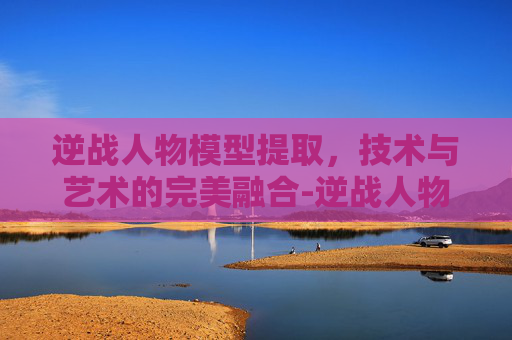 逆战人物模型提取，技术与艺术的完美融合-逆战人物模型提取教程