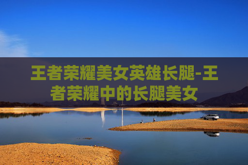 王者荣耀美女英雄长腿-王者荣耀中的长腿美女 王者荣耀美女英雄长腿-王者荣耀中的长腿美女