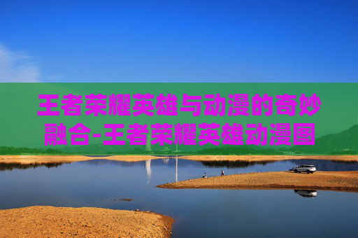 王者荣耀英雄与动漫的奇妙融合-王者荣耀英雄动漫图片