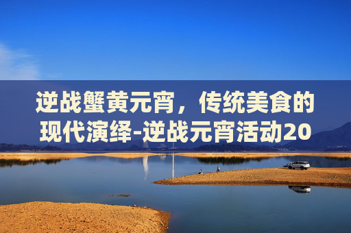逆战蟹黄元宵,传统美食的现代演绎-逆战元宵活动2021 逆战蟹黄元宵,传统美食的现代演绎-逆战元宵活动2021