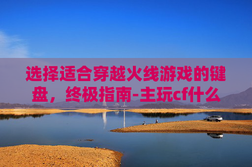 选择适合穿越火线游戏的键盘,终极指南-主玩cf什么键盘好用一点 选择适合穿越火线游戏的键盘,终极指南-主玩cf什么键盘好用一点
