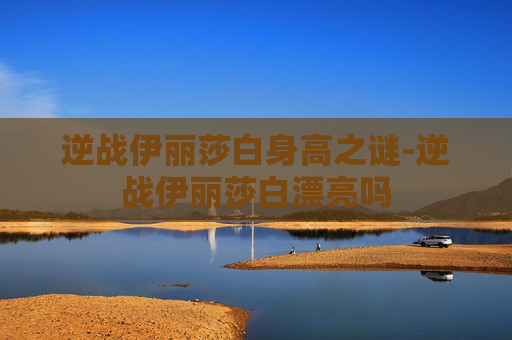 逆战伊丽莎白身高之谜-逆战伊丽莎白漂亮吗 逆战伊丽莎白身高之谜-逆战伊丽莎白漂亮吗