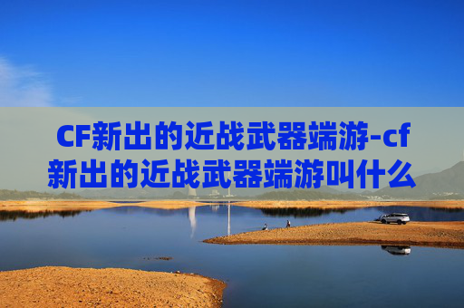 CF新出的近战武器端游-cf新出的近战武器端游叫什么