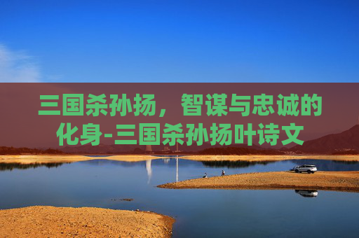 三国杀孙扬,智谋与忠诚的化身-三国杀孙扬叶诗文 三国杀孙扬,智谋与忠诚的化身-三国杀孙扬叶诗文