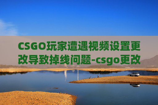 CSGO玩家遭遇视频设置更改导致掉线问题-csgo更改视频设置掉线怎么办