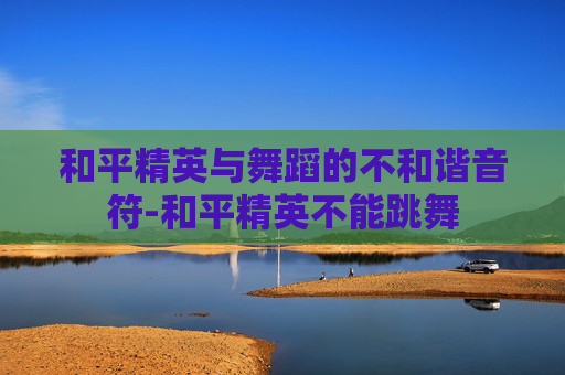 和平精英与舞蹈的不和谐音符-和平精英不能跳舞 和平精英与舞蹈的不和谐音符-和平精英不能跳舞