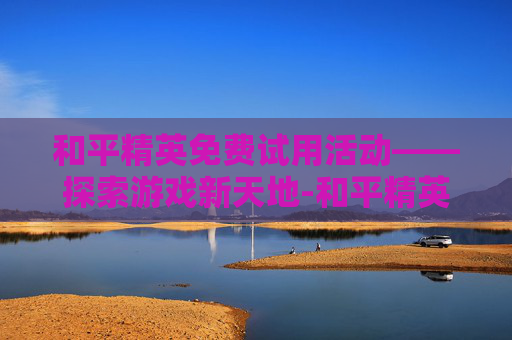 和平精英免费试用活动——探索游戏新天地-和平精英免费领取活动 和平精英免费试用活动——探索游戏新天地-和平精英免费领取活动