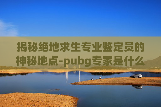揭秘绝地求生专业鉴定员的神秘地点-pubg专家是什么级别 揭秘绝地求生专业鉴定员的神秘地点-pubg专家是什么级别
