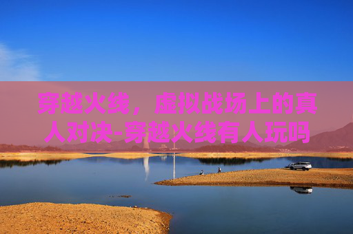 穿越火线,虚拟战场上的真人对决-穿越火线有人玩吗 穿越火线,虚拟战场上的真人对决-穿越火线有人玩吗