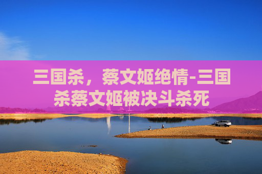 三国杀,蔡文姬绝情-三国杀蔡文姬被决斗杀死 三国杀,蔡文姬绝情-三国杀蔡文姬被决斗杀死