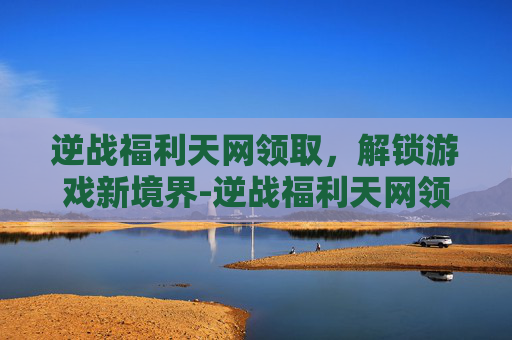 逆战福利天网领取,解锁游戏新境界-逆战福利天网领取是真的吗 逆战福利天网领取,解锁游戏新境界-逆战福利天网领取是真的吗