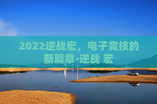 2022逆战宏,电子竞技的新篇章-逆战 宏 2022逆战宏,电子竞技的新篇章-逆战 宏