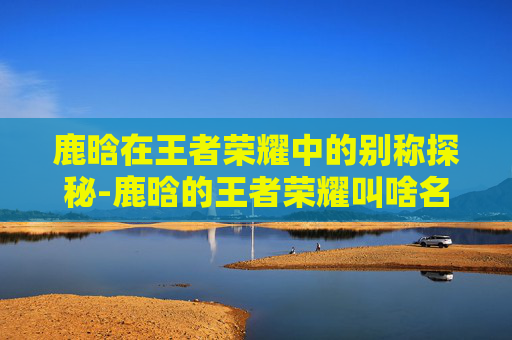 鹿晗在王者荣耀中的别称探秘-鹿晗的王者荣耀叫啥名字 鹿晗在王者荣耀中的别称探秘-鹿晗的王者荣耀叫啥名字