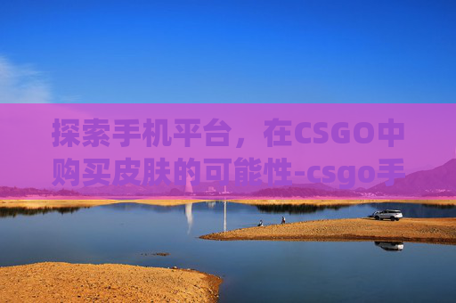 探索手机平台,在CSGO中购买皮肤的可能性-csgo手机可以买皮肤吗知乎 探索手机平台,在CSGO中购买皮肤的可能性-csgo手机可以买皮肤吗知乎
