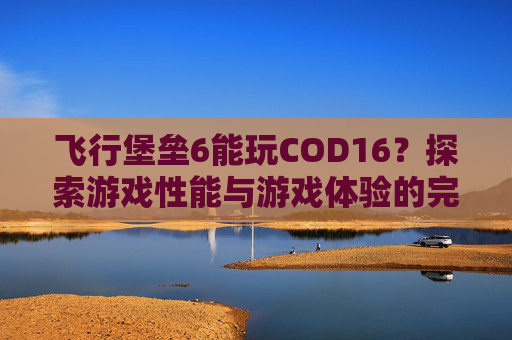 飞行堡垒6能玩COD16?探索游戏性能与游戏体验的完美结合-飞行堡垒6能玩什么游戏 飞行堡垒6能玩COD16?探索游戏性能与游戏体验的完美结合-飞行堡垒6能玩什么游戏