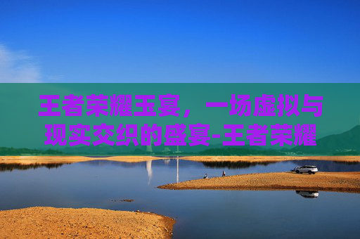 王者荣耀玉宴,一场虚拟与现实交织的盛宴-王者荣耀玉玉 王者荣耀玉宴,一场虚拟与现实交织的盛宴-王者荣耀玉玉