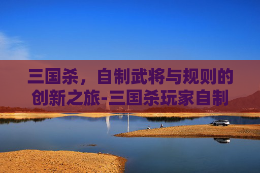 三国杀,自制武将与规则的创新之旅-三国杀玩家自制武将 三国杀,自制武将与规则的创新之旅-三国杀玩家自制武将