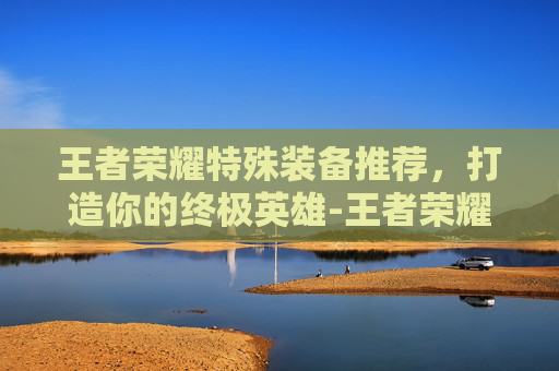 王者荣耀特殊装备推荐,打造你的终极英雄-王者荣耀特殊装备推荐最新 王者荣耀特殊装备推荐,打造你的终极英雄-王者荣耀特殊装备推荐最新