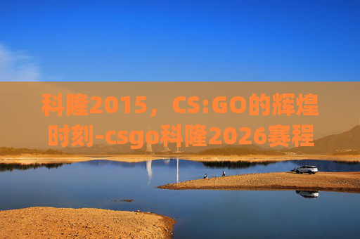 科隆2015,CS:GO的辉煌时刻-csgo科隆2026赛程 科隆2015,CS:GO的辉煌时刻-csgo科隆2026赛程