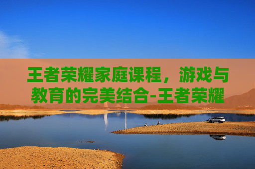 王者荣耀家庭课程,游戏与教育的完美结合-王者荣耀家教 王者荣耀家庭课程,游戏与教育的完美结合-王者荣耀家教
