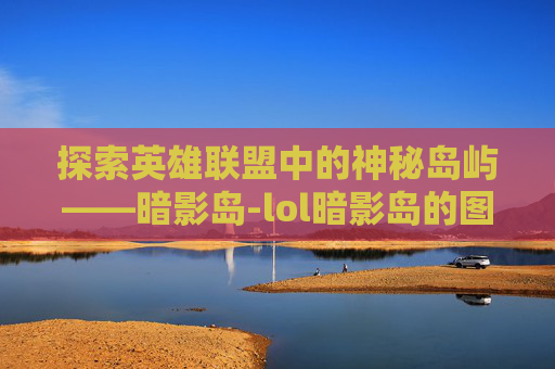 探索英雄联盟中的神秘岛屿——暗影岛-lol暗影岛的图片大全 探索英雄联盟中的神秘岛屿——暗影岛-lol暗影岛的图片大全