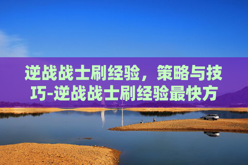 逆战战士刷经验,策略与技巧-逆战战士刷经验最快方法 逆战战士刷经验,策略与技巧-逆战战士刷经验最快方法