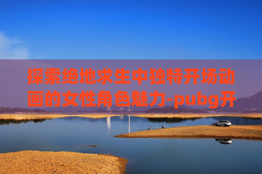 探索绝地求生中独特开场动画的女性角色魅力-pubg开头动画