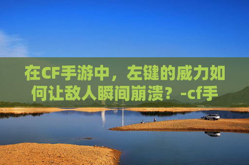 在CF手游中，左键的威力如何让敌人瞬间崩溃？-cf手游左键秒人怎么用