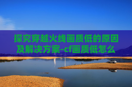 探究穿越火线画质低的原因及解决方案-cf画质低怎么办 探究穿越火线画质低的原因及解决方案-cf画质低怎么办