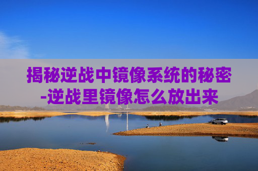 揭秘逆战中镜像系统的秘密-逆战里镜像怎么放出来 揭秘逆战中镜像系统的秘密-逆战里镜像怎么放出来