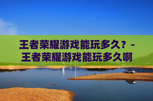 王者荣耀游戏能玩多久?-王者荣耀游戏能玩多久啊 王者荣耀游戏能玩多久?-王者荣耀游戏能玩多久啊