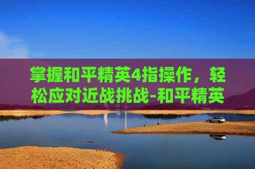 掌握和平精英4指操作,轻松应对近战挑战-和平精英四指近战怎么打 掌握和平精英4指操作,轻松应对近战挑战-和平精英四指近战怎么打
