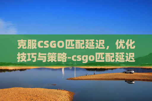 克服CSGO匹配延迟，优化技巧与策略-csgo匹配延迟怎么办啊