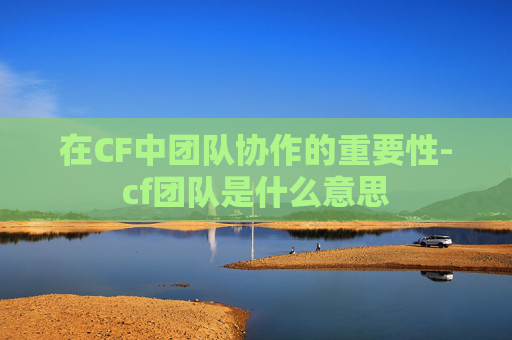 在CF中团队协作的重要性-cf团队是什么意思 在CF中团队协作的重要性-cf团队是什么意思