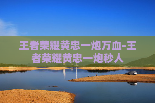 王者荣耀黄忠一炮万血-王者荣耀黄忠一炮秒人 王者荣耀黄忠一炮万血-王者荣耀黄忠一炮秒人