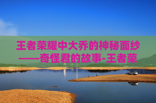 王者荣耀中大乔的神秘面纱——奇怪君的故事-王者荣耀奇怪君大乔怎么获得
