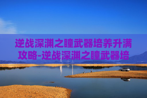 逆战深渊之瞳武器培养升满攻略-逆战深渊之瞳武器培养升满多少级 逆战深渊之瞳武器培养升满攻略-逆战深渊之瞳武器培养升满多少级