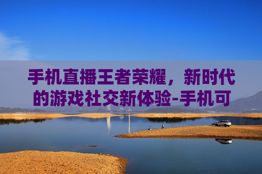 手机直播王者荣耀,新时代的游戏社交新体验-手机可以直播王者荣耀吗 手机直播王者荣耀,新时代的游戏社交新体验-手机可以直播王者荣耀吗