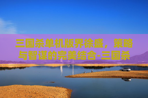 三国杀单机版界徐盛,策略与智谋的完美结合-三国杀移动版界徐盛 三国杀单机版界徐盛,策略与智谋的完美结合-三国杀移动版界徐盛