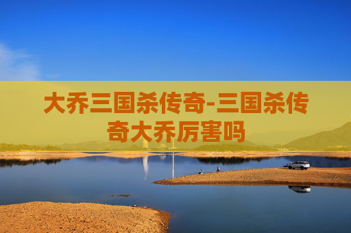 大乔三国杀传奇-三国杀传奇大乔厉害吗 大乔三国杀传奇-三国杀传奇大乔厉害吗