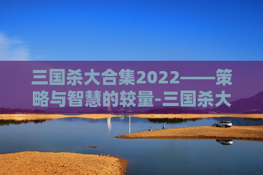 三国杀大合集2022——策略与智慧的较量-三国杀大合集开箱视频 三国杀大合集2022——策略与智慧的较量-三国杀大合集开箱视频