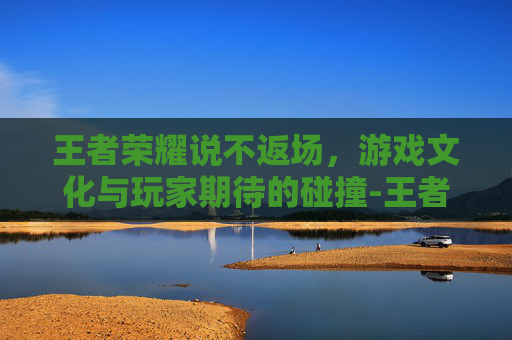王者荣耀说不返场,游戏文化与玩家期待的碰撞-王者荣耀说不返场的英雄 王者荣耀说不返场,游戏文化与玩家期待的碰撞-王者荣耀说不返场的英雄