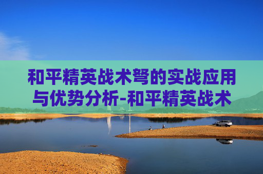 和平精英战术弩的实战应用与优势分析-和平精英战术弩好使不好用 和平精英战术弩的实战应用与优势分析-和平精英战术弩好使不好用