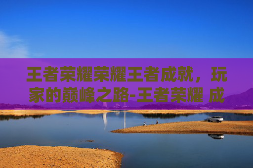 王者荣耀荣耀王者成就,玩家的巅峰之路-王者荣耀 成就 王者荣耀荣耀王者成就,玩家的巅峰之路-王者荣耀 成就